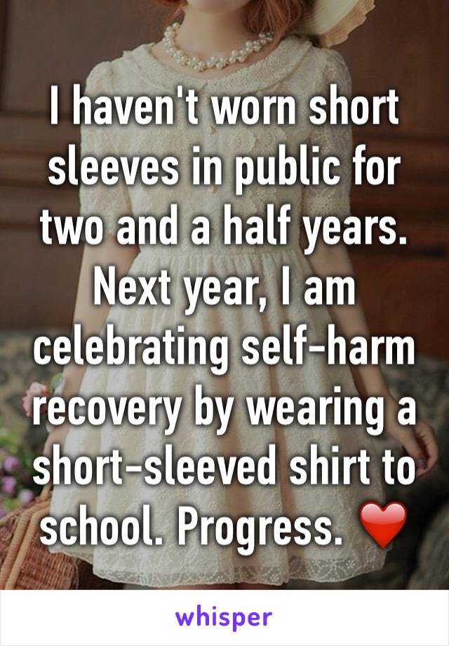 I haven't worn short sleeves in public for two and a half years. Next year, I am celebrating self-harm recovery by wearing a short-sleeved shirt to school. Progress. ❤️