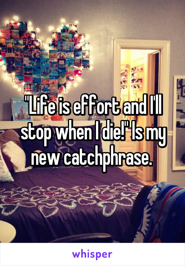 "Life is effort and I'll stop when I die!" Is my new catchphrase. 