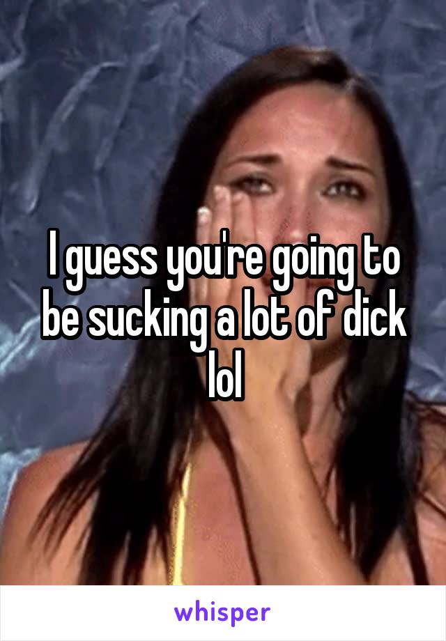 I guess you're going to be sucking a lot of dick lol