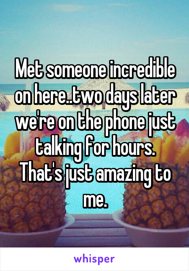 Met someone incredible on here..two days later we're on the phone just talking for hours. That's just amazing to me.