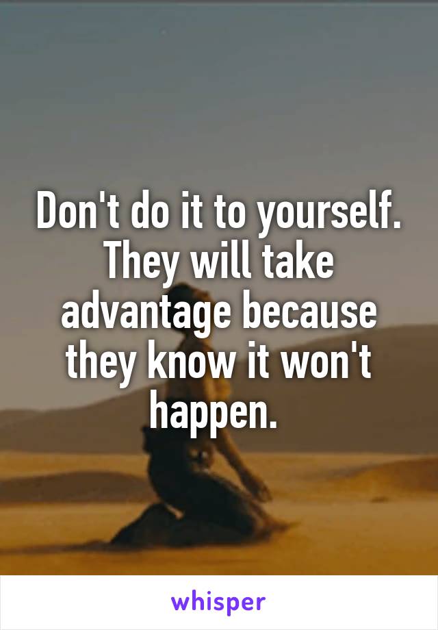 Don't do it to yourself. They will take advantage because they know it won't happen. 