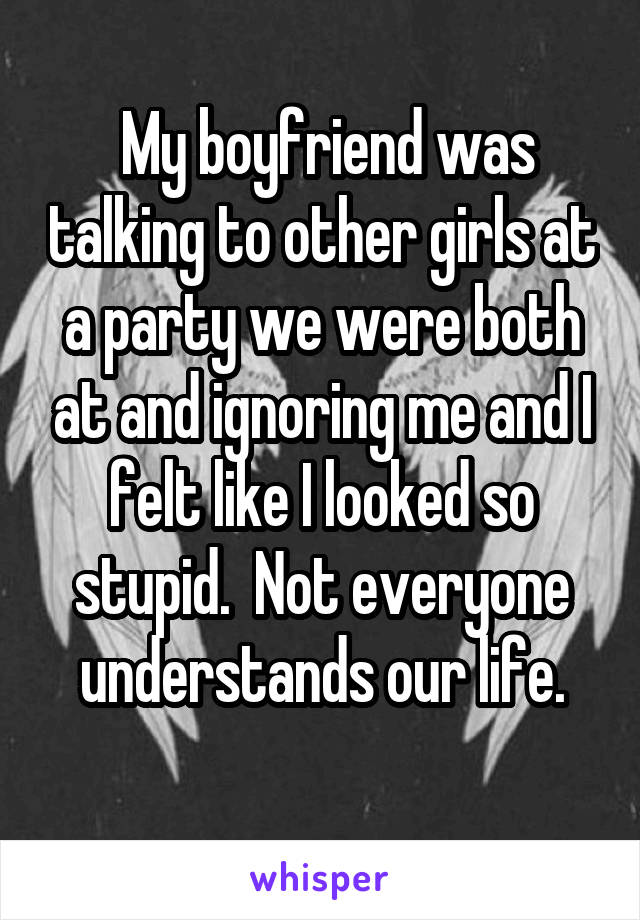  My boyfriend was talking to other girls at a party we were both at and ignoring me and I felt like I looked so stupid.  Not everyone understands our life.
