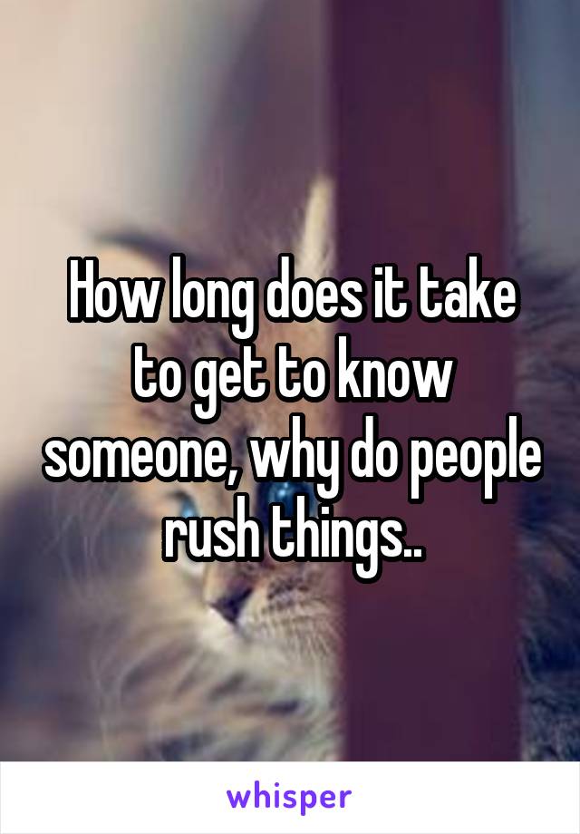 How long does it take to get to know someone, why do people rush things..