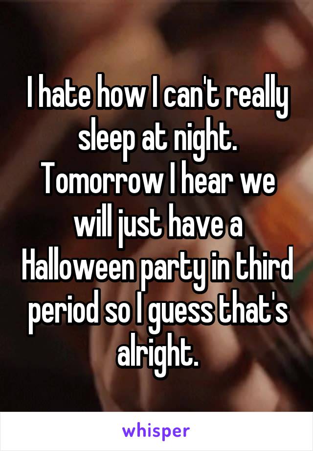 I hate how I can't really sleep at night. Tomorrow I hear we will just have a Halloween party in third period so I guess that's alright.