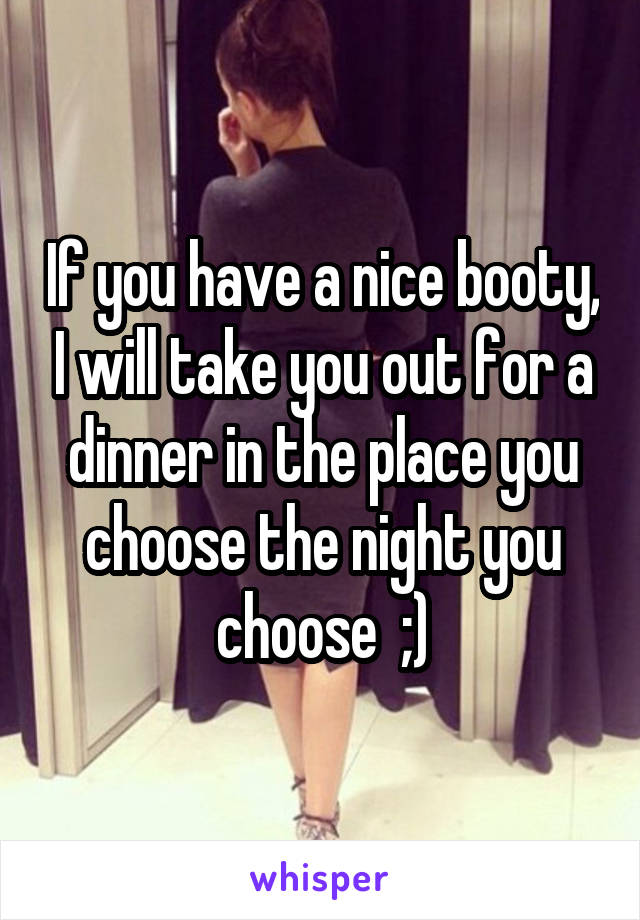 If you have a nice booty, I will take you out for a dinner in the place you choose the night you choose  ;)