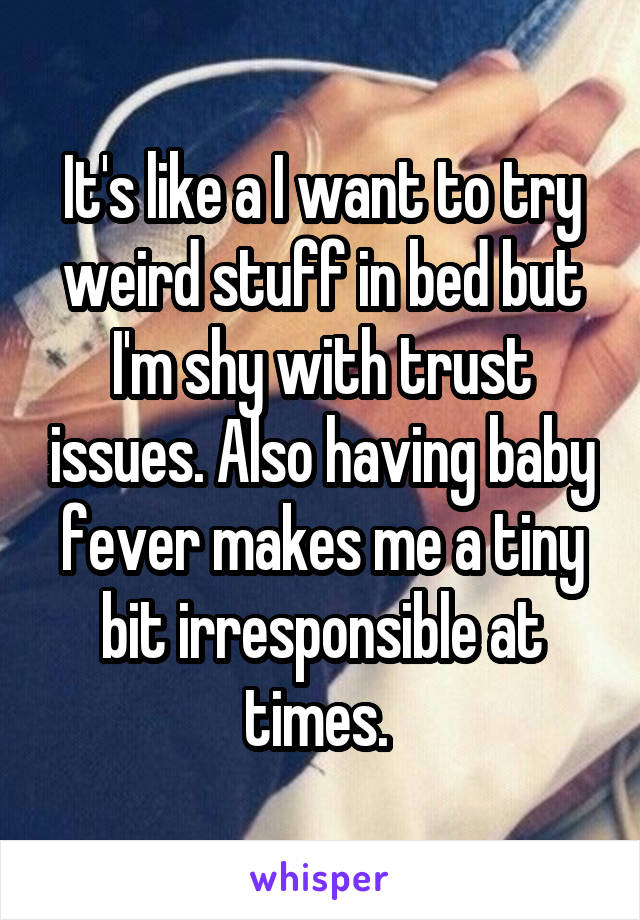 It's like a I want to try weird stuff in bed but I'm shy with trust issues. Also having baby fever makes me a tiny bit irresponsible at times. 