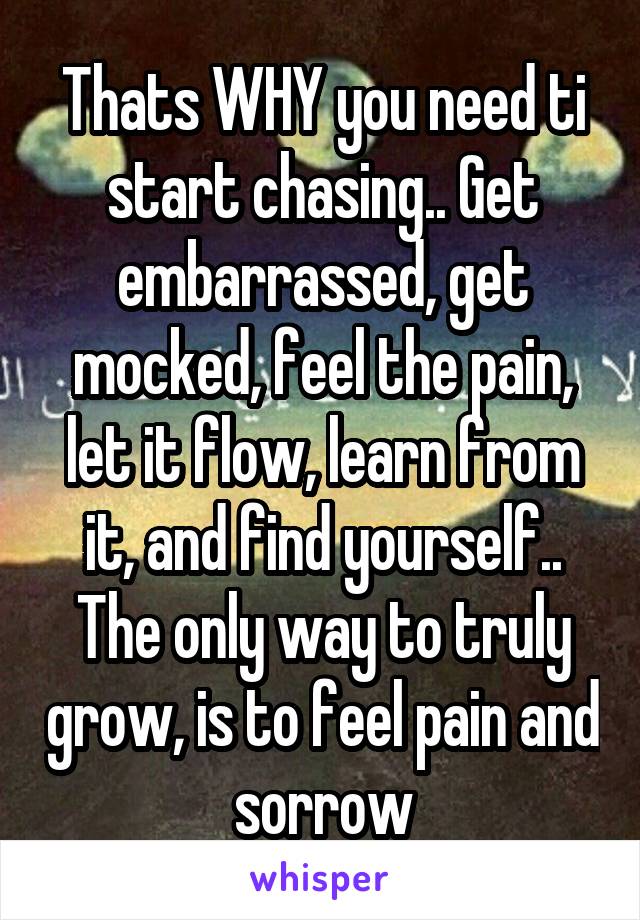 Thats WHY you need ti start chasing.. Get embarrassed, get mocked, feel the pain, let it flow, learn from it, and find yourself.. The only way to truly grow, is to feel pain and sorrow