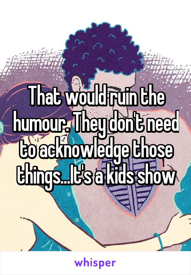 That would ruin the humour. They don't need to acknowledge those things...It's a kids show