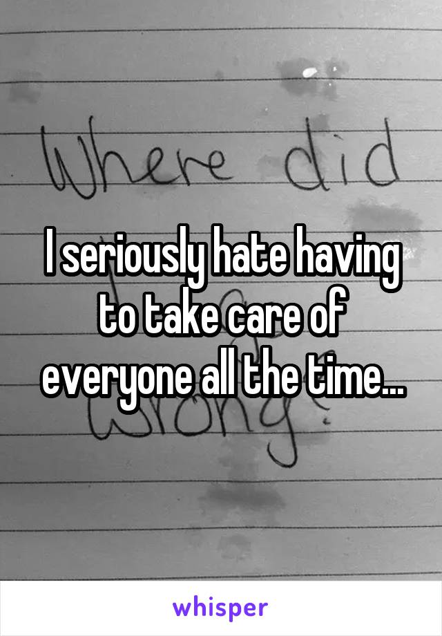 I seriously hate having to take care of everyone all the time...