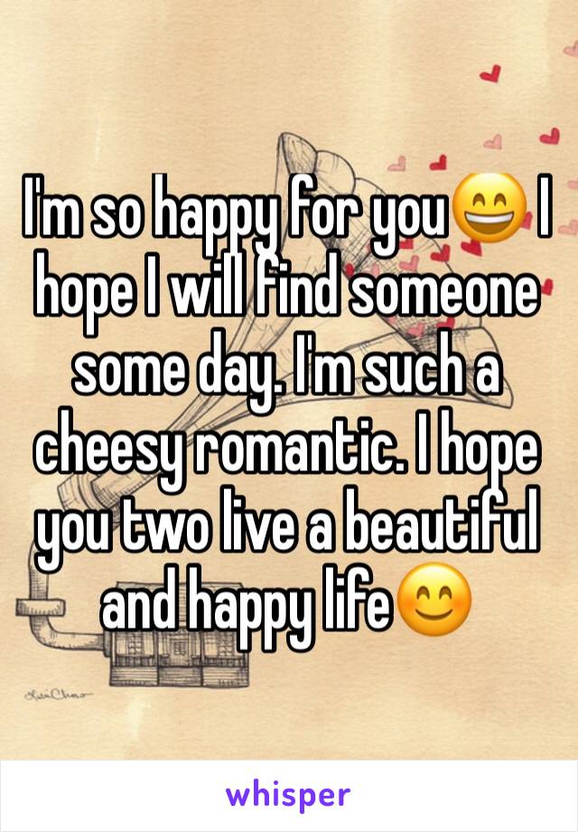 I'm so happy for you😄 I hope I will find someone some day. I'm such a cheesy romantic. I hope you two live a beautiful and happy life😊