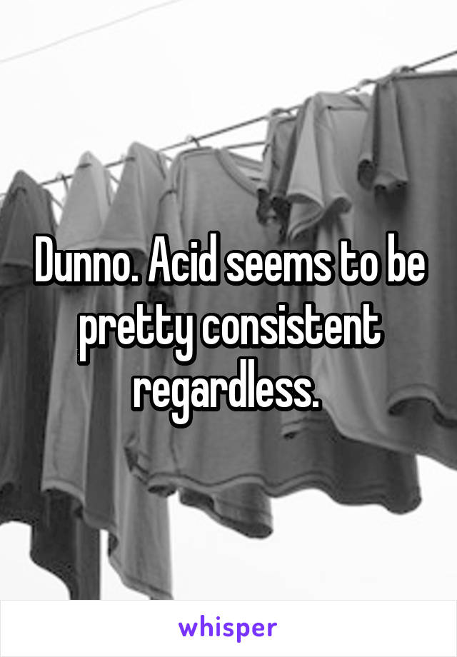 Dunno. Acid seems to be pretty consistent regardless. 