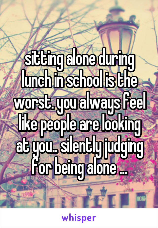 sitting alone during lunch in school is the worst. you always feel like people are looking at you.. silently judging for being alone ...