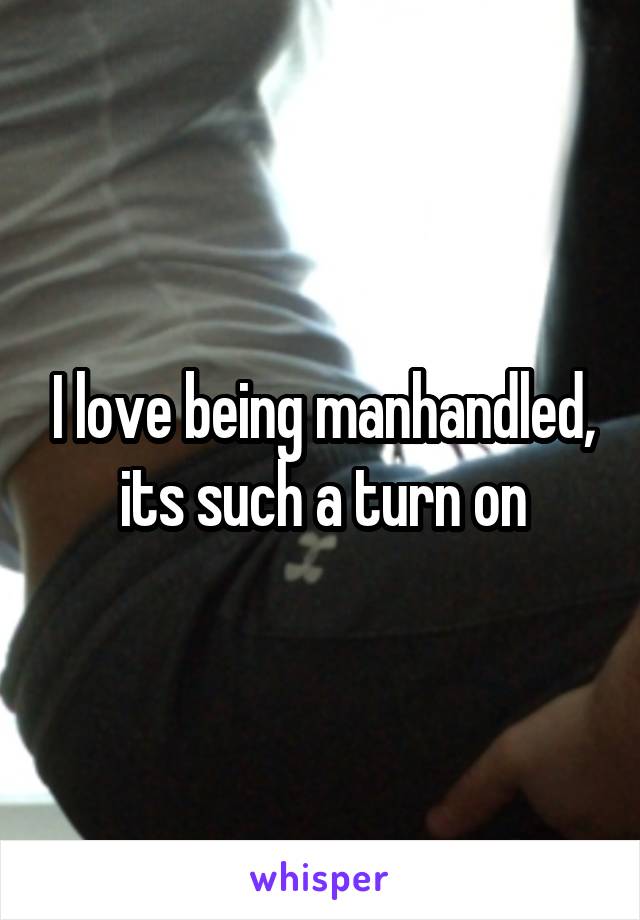 I love being manhandled, its such a turn on