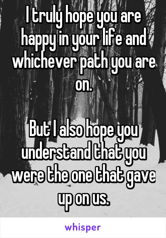 I truly hope you are happy in your life and whichever path you are on.

But I also hope you understand that you were the one that gave up on us.
