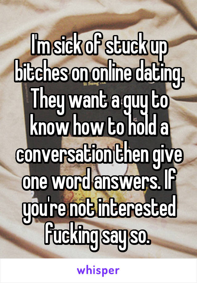 I'm sick of stuck up bitches on online dating. They want a guy to know how to hold a conversation then give one word answers. If you're not interested fucking say so. 