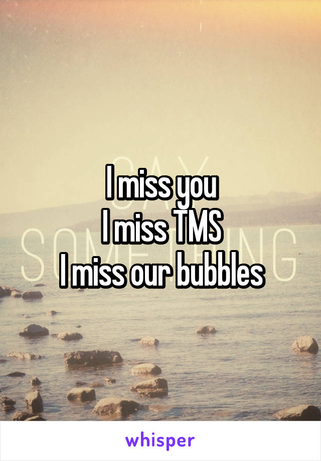 I miss you
I miss TMS
I miss our bubbles