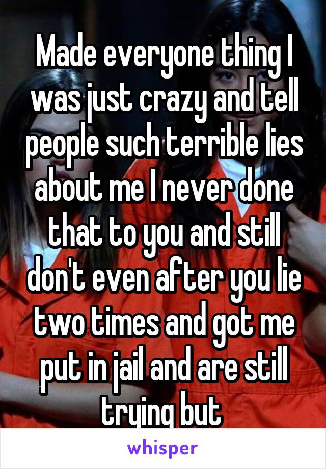 Made everyone thing I was just crazy and tell people such terrible lies about me I never done that to you and still don't even after you lie two times and got me put in jail and are still trying but 