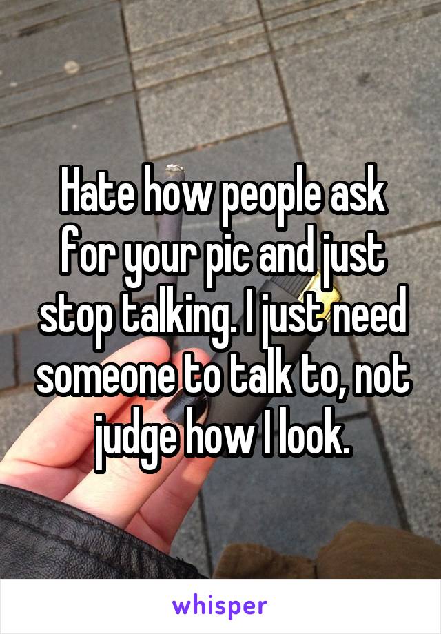 Hate how people ask for your pic and just stop talking. I just need someone to talk to, not judge how I look.