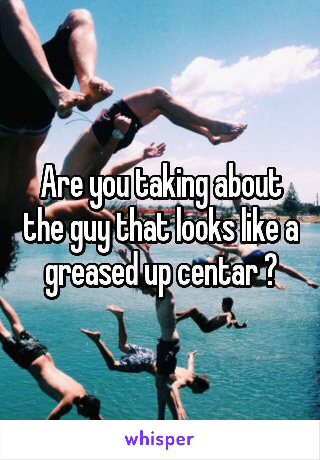 Are you taking about the guy that looks like a greased up centar ?