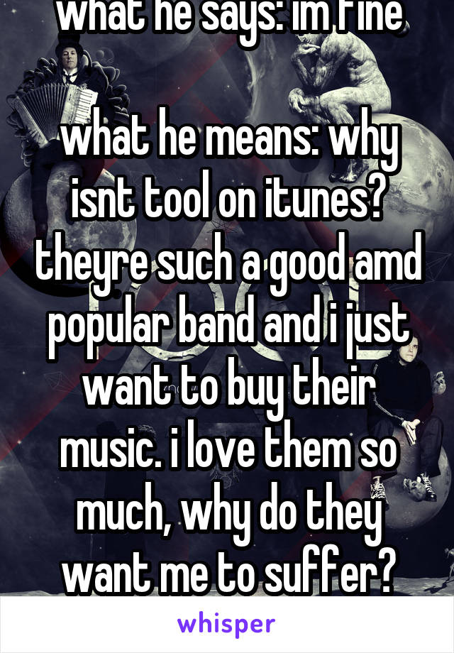 what he says: im fine

what he means: why isnt tool on itunes? theyre such a good amd popular band and i just want to buy their music. i love them so much, why do they want me to suffer? why do t