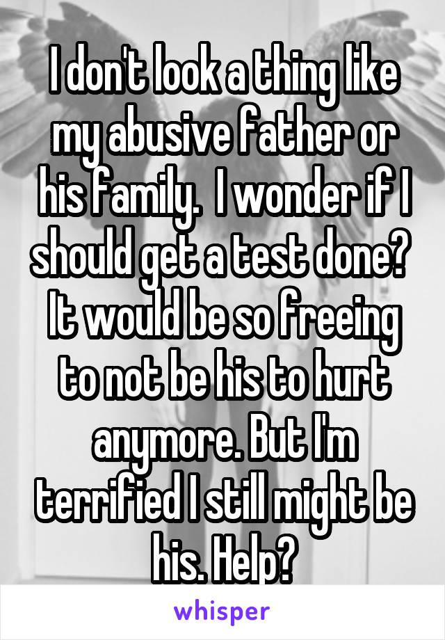I don't look a thing like my abusive father or his family.  I wonder if I should get a test done?  It would be so freeing to not be his to hurt anymore. But I'm terrified I still might be his. Help?
