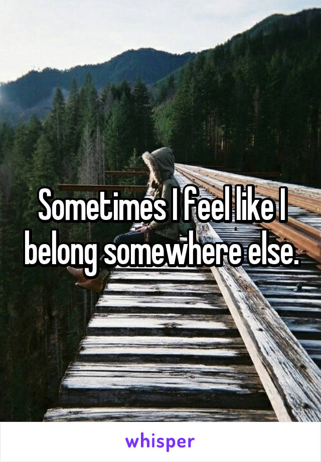 Sometimes I feel like I belong somewhere else.
