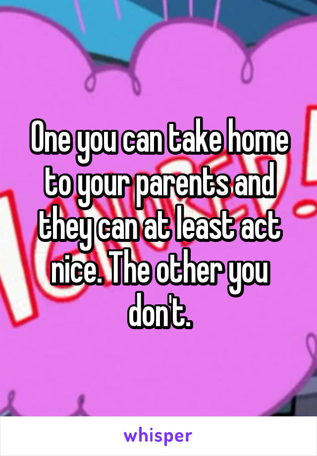 One you can take home to your parents and they can at least act nice. The other you don't.