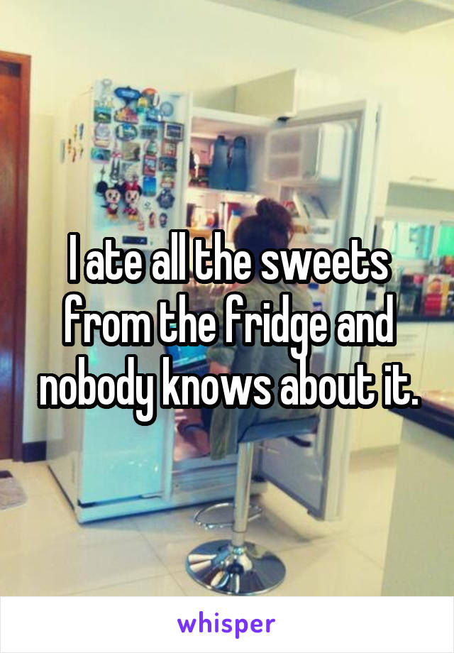 I ate all the sweets from the fridge and nobody knows about it.