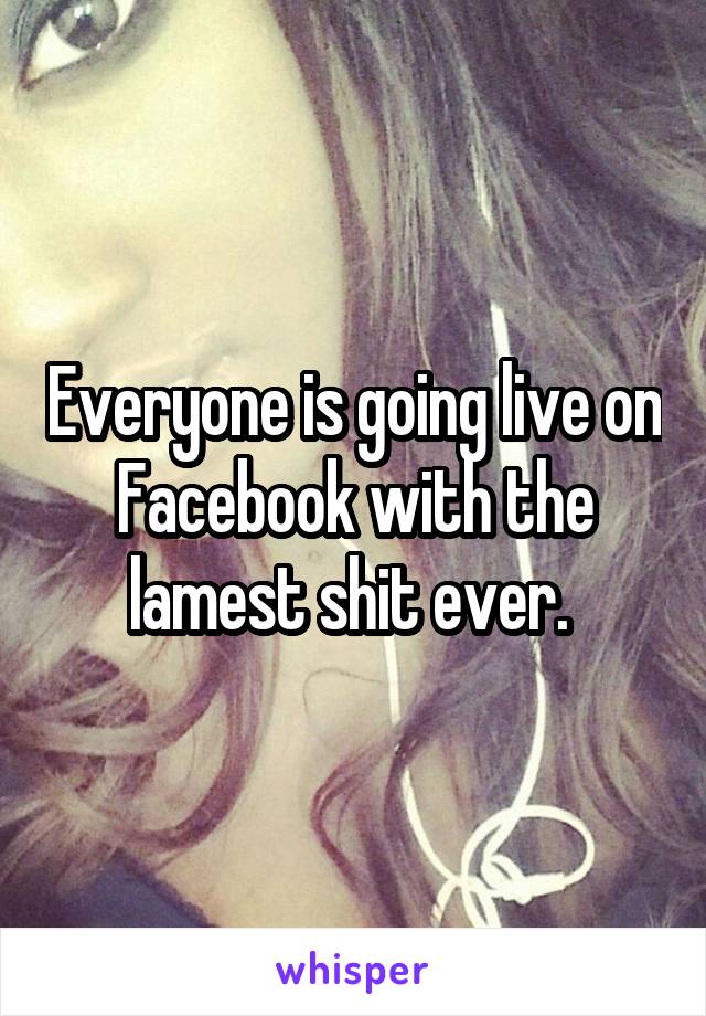 Everyone is going live on Facebook with the lamest shit ever. 