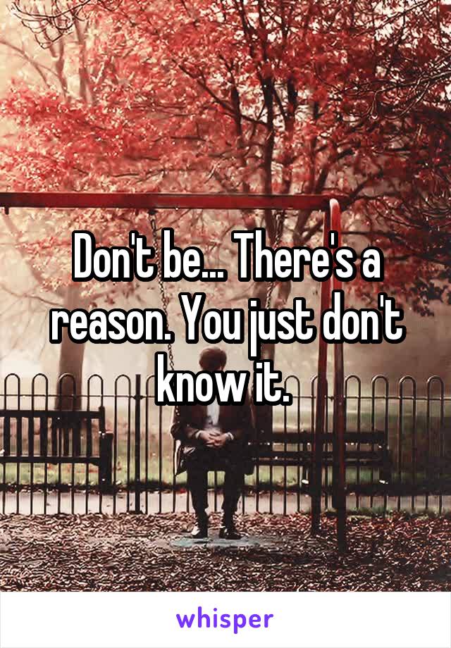 Don't be... There's a reason. You just don't know it. 