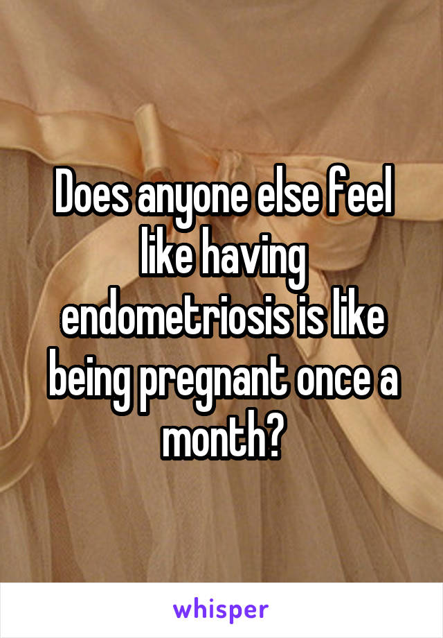 Does anyone else feel like having endometriosis is like being pregnant once a month?