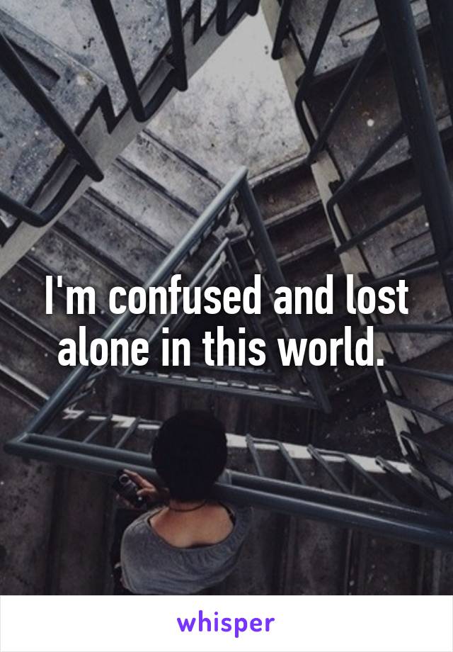 I'm confused and lost alone in this world. 