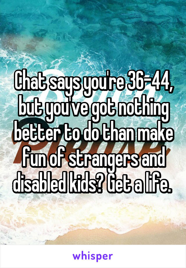 Chat says you're 36-44, but you've got nothing better to do than make fun of strangers and disabled kids? Get a life. 