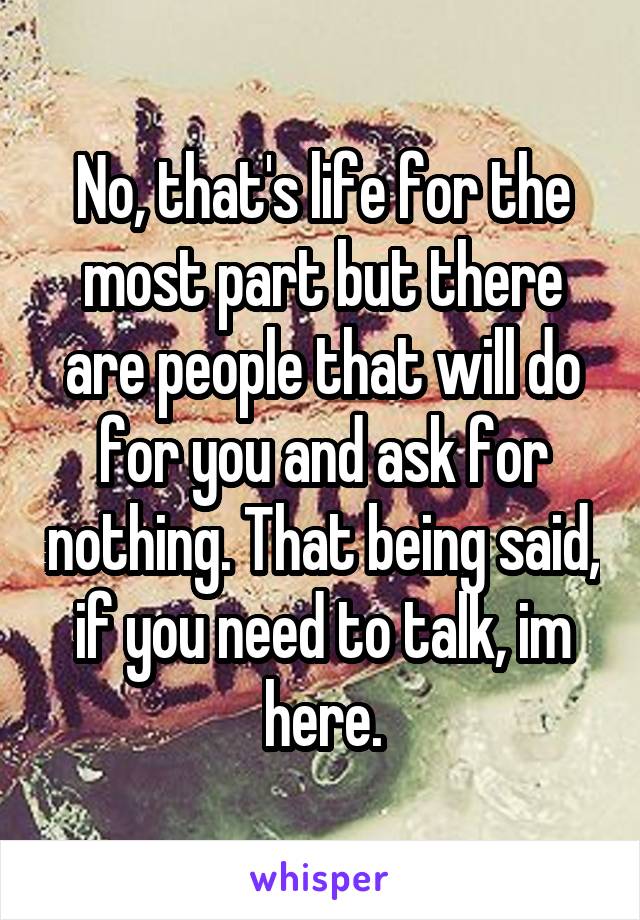 No, that's life for the most part but there are people that will do for you and ask for nothing. That being said, if you need to talk, im here.