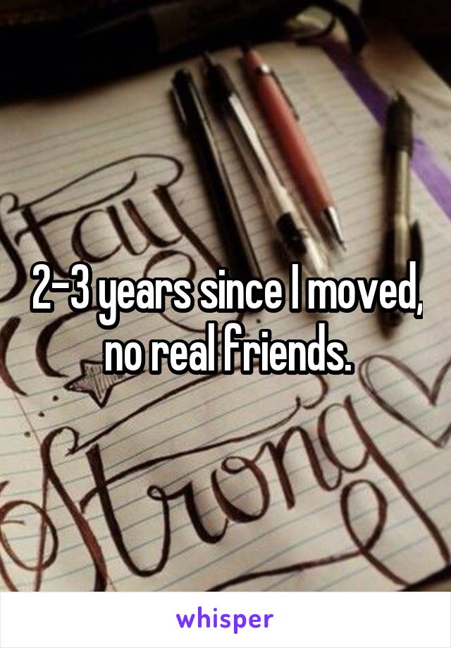 2-3 years since I moved, no real friends.