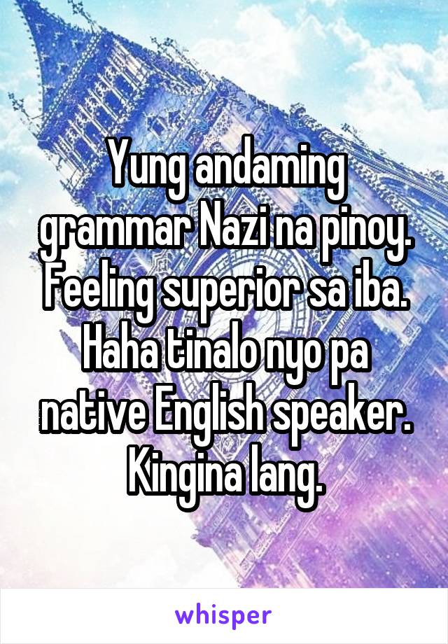 Yung andaming grammar Nazi na pinoy. Feeling superior sa iba. Haha tinalo nyo pa native English speaker. Kingina lang.