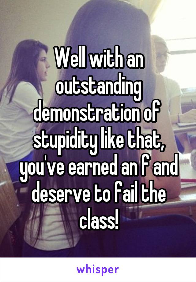 Well with an outstanding demonstration of  stupidity like that, you've earned an f and deserve to fail the class!