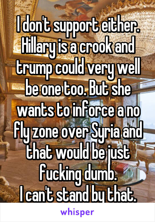 I don't support either. Hillary is a crook and trump could very well be one too. But she wants to inforce a no fly zone over Syria and that would be just fucking dumb.
I can't stand by that.