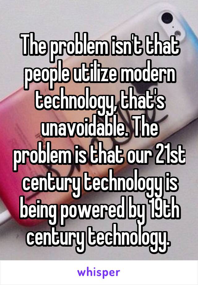 The problem isn't that people utilize modern technology, that's unavoidable. The problem is that our 21st century technology is being powered by 19th century technology. 