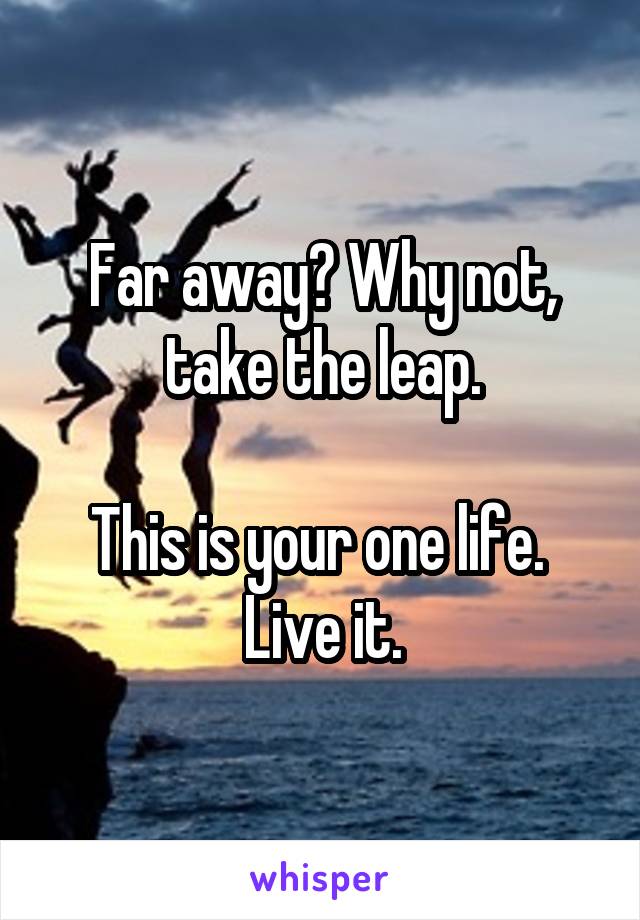 Far away? Why not, take the leap.

This is your one life. 
Live it.