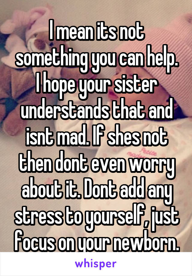I mean its not something you can help. I hope your sister understands that and isnt mad. If shes not then dont even worry about it. Dont add any stress to yourself, just focus on your newborn.