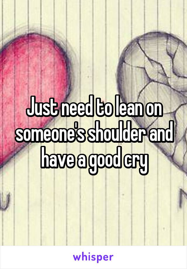 Just need to lean on someone's shoulder and have a good cry