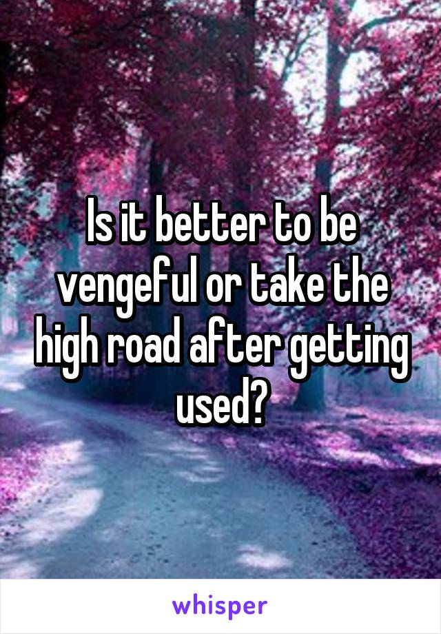 Is it better to be vengeful or take the high road after getting used?