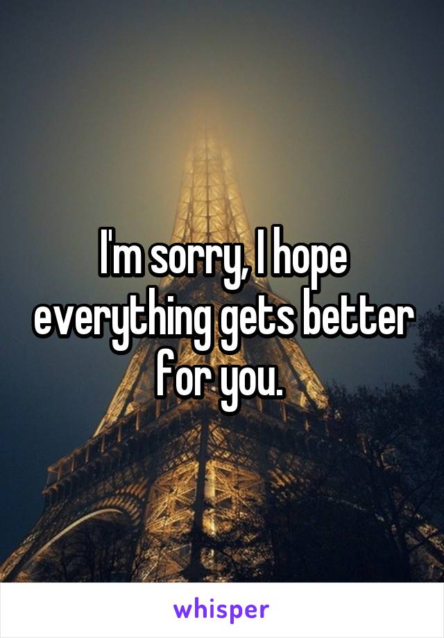 I'm sorry, I hope everything gets better for you. 