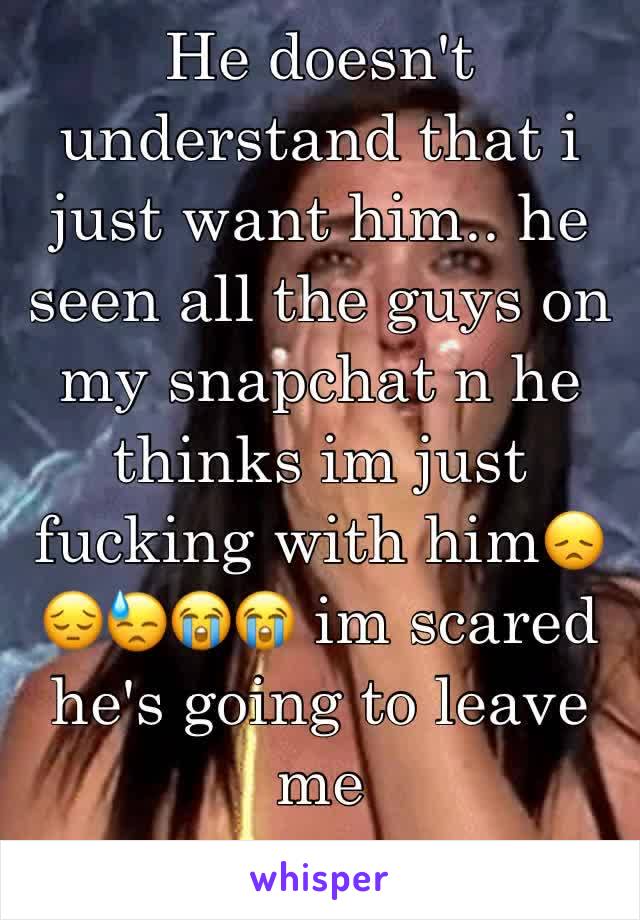 He doesn't understand that i just want him.. he seen all the guys on my snapchat n he thinks im just fucking with him😞😔😓😭😭 im scared he's going to leave me 