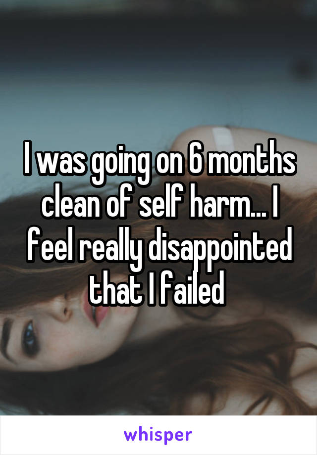 I was going on 6 months clean of self harm... I feel really disappointed that I failed 