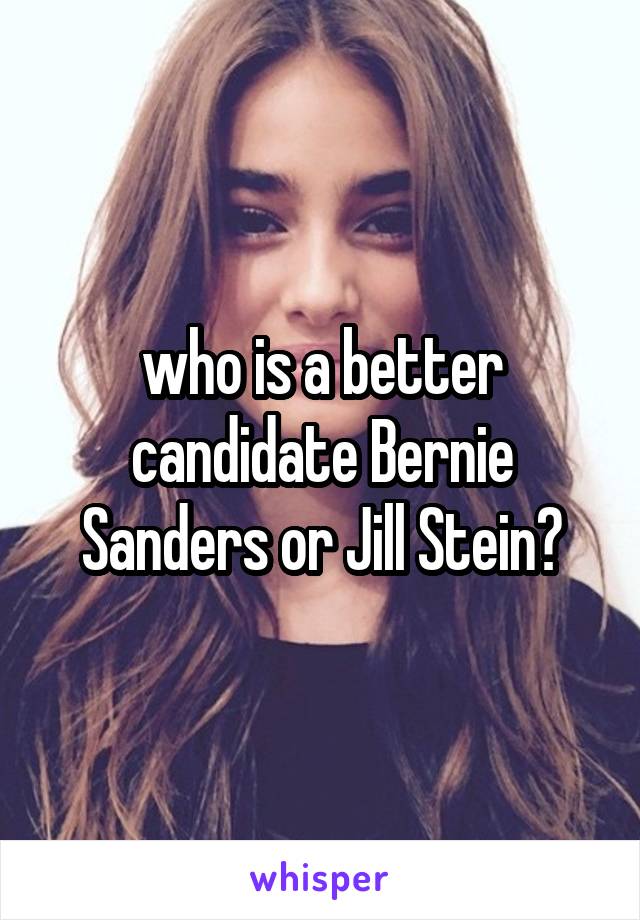who is a better candidate Bernie Sanders or Jill Stein?