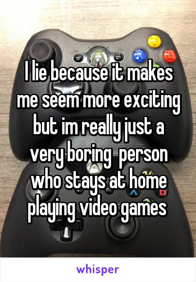 I lie because it makes me seem more exciting
but im really just a very boring  person who stays at home playing video games 