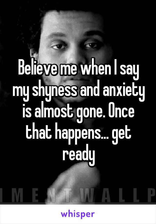 Believe me when I say my shyness and anxiety is almost gone. Once that happens... get ready