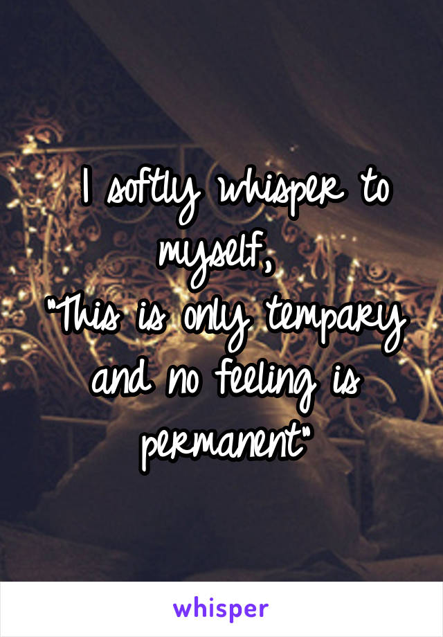  I softly whisper to myself, 
"This is only tempary and no feeling is permanent"